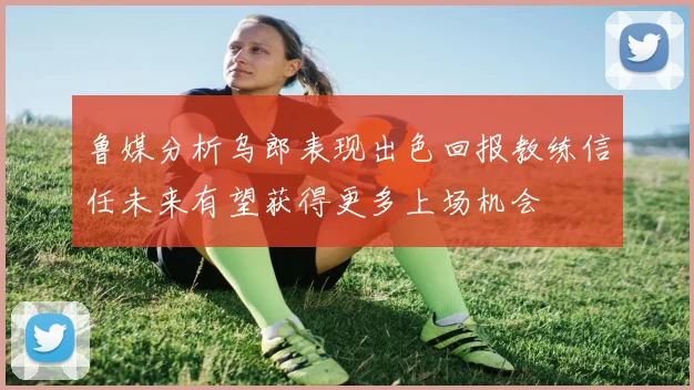 鲁媒分析乌郎表现出色回报教练信任未来有望获得更多上场机会