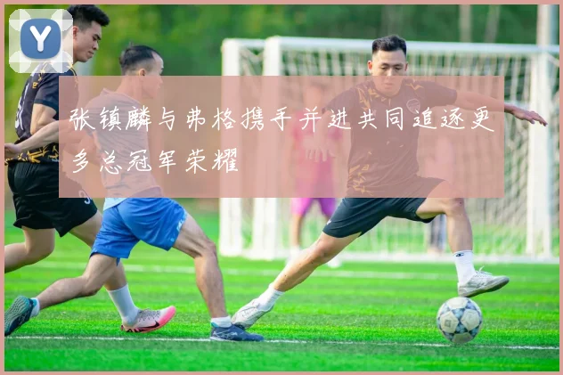张镇麟与弗格携手并进共同追逐更多总冠军荣耀