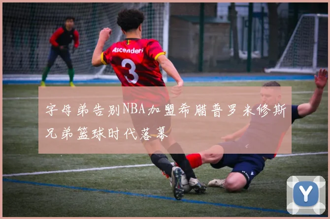 字母弟告别NBA加盟希腊普罗米修斯兄弟篮球时代落幕