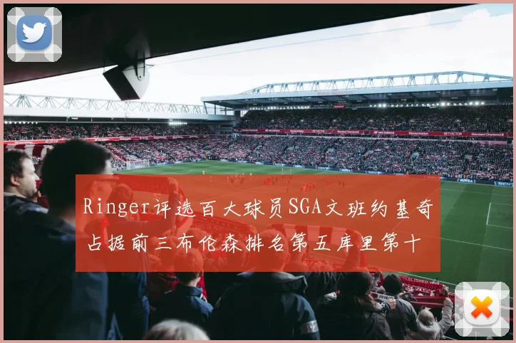 Ringer评选百大球员SGA文班约基奇占据前三布伦森排名第五库里第十杜兰特第十六詹姆斯第二十