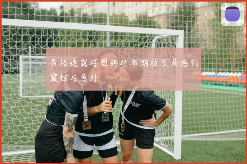 蒂格透露塔图姆对布朗被交易感到震惊与意外