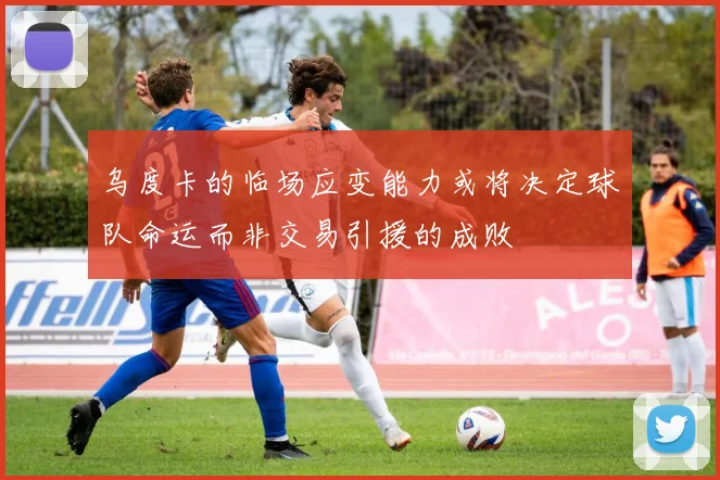 乌度卡的临场应变能力或将决定球队命运而非交易引援的成败