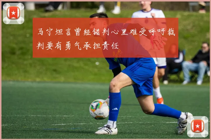 马宁坦言曾经错判心里难受呼吁裁判要有勇气承担责任