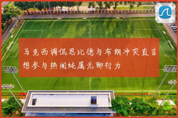 马克西调侃恩比德与布朗冲突直言想参与热闹纯属无聊行为