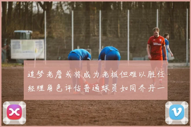 追梦老詹或将成为老板但难以胜任经理角色评估普通球员如同乔丹一样复杂