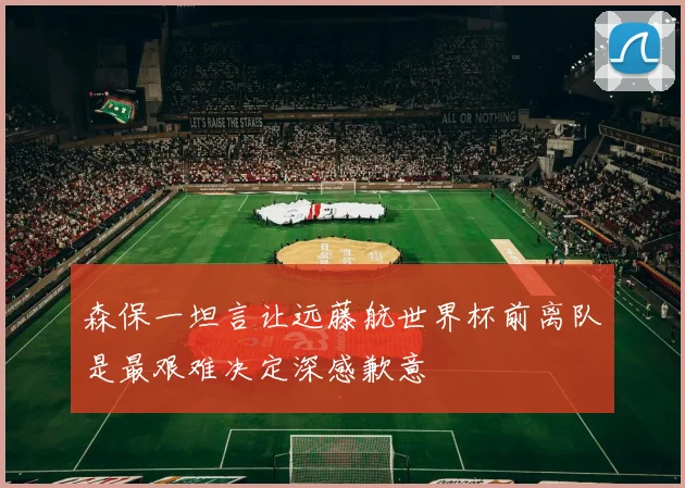 森保一坦言让远藤航世界杯前离队是最艰难决定深感歉意