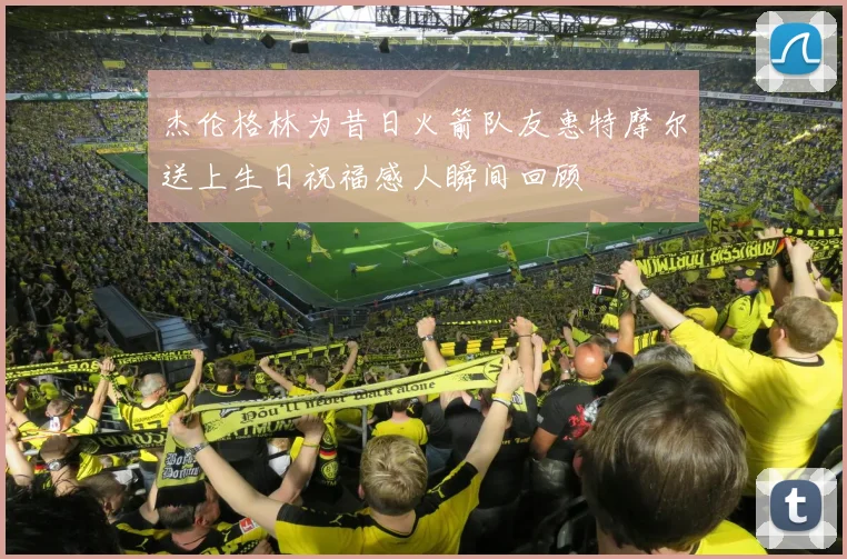 杰伦格林为昔日火箭队友惠特摩尔送上生日祝福感人瞬间回顾
