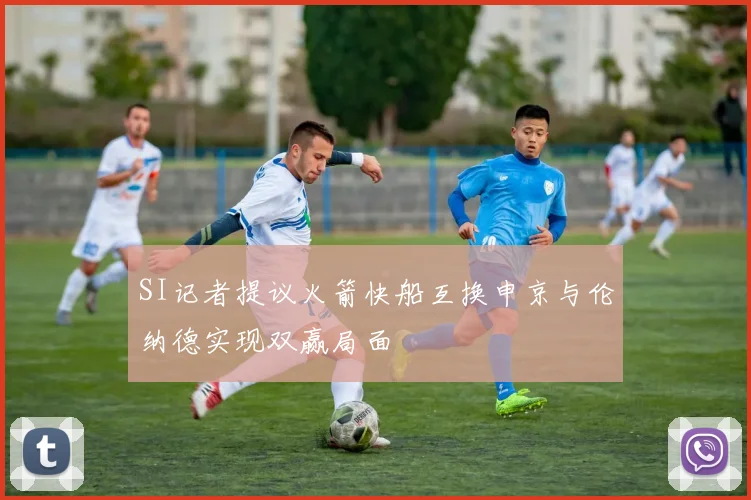 SI记者提议火箭快船互换申京与伦纳德实现双赢局面