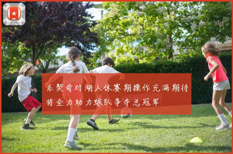 东契奇对湖人休赛期操作充满期待将全力助力球队争夺总冠军