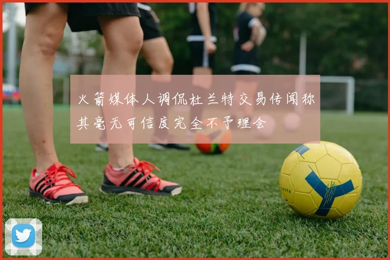 火箭媒体人调侃杜兰特交易传闻称其毫无可信度完全不予理会