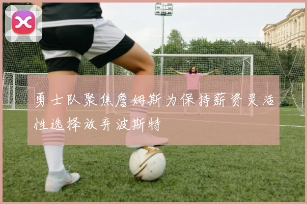 勇士队聚焦詹姆斯为保持薪资灵活性选择放弃波斯特