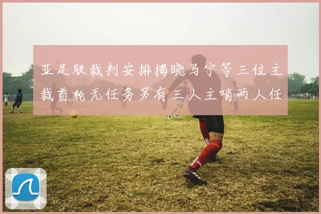 亚足联裁判安排揭晓马宁等三位主裁首轮无任务另有三人主哨两人任四官